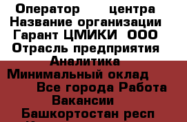 Оператор Call-центра › Название организации ­ Гарант-ЦМИКИ, ООО › Отрасль предприятия ­ Аналитика › Минимальный оклад ­ 17 000 - Все города Работа » Вакансии   . Башкортостан респ.,Караидельский р-н